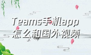 Teams手机app怎么和国外视频