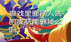 游戏里面别人送的皮肤能删掉么吗