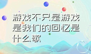 游戏不只是游戏是我们的回忆是什么歌