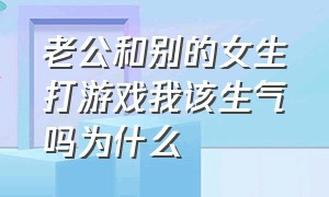 老公和别的女生打游戏我该生气吗为什么