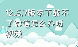 12.5.7版本下载不了微信怎么办呀视频