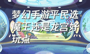 梦幻手游平民选魔王还是龙宫好玩点