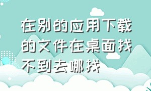 在别的应用下载的文件在桌面找不到去哪找