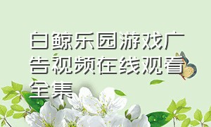 白鲸乐园游戏广告视频在线观看全集