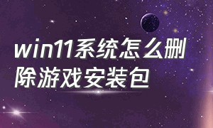 win11系统怎么删除游戏安装包