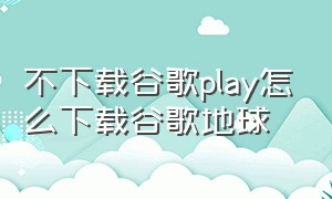 不下载谷歌play怎么下载谷歌地球