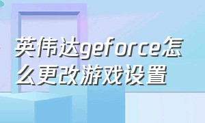 英伟达geforce怎么更改游戏设置