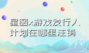 星图x游戏发行人计划在哪里注销