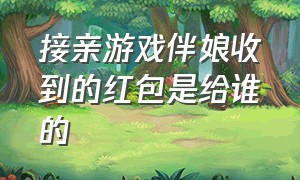 接亲游戏伴娘收到的红包是给谁的