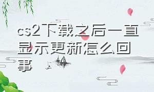 cs2下载之后一直显示更新怎么回事