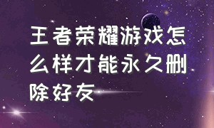 王者荣耀游戏怎么样才能永久删除好友