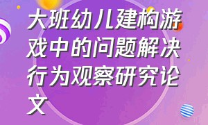 大班幼儿建构游戏中的问题解决行为观察研究论文