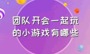 团队开会一起玩的小游戏有哪些