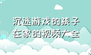 沉迷游戏的孩子在家的视频大全