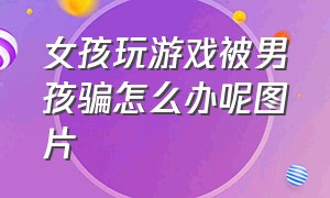 女孩玩游戏被男孩骗怎么办呢图片