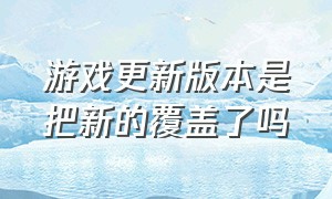 游戏更新版本是把新的覆盖了吗