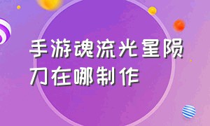 手游魂流光星陨刀在哪制作