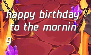 happy birthday to the morning