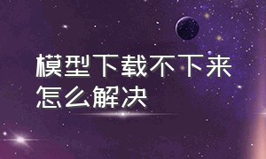 模型下载不下来怎么解决