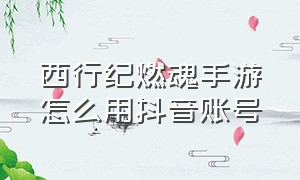 西行纪燃魂手游怎么用抖音账号