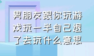 男朋友跟你玩游戏玩一半自己退了去玩什么意思