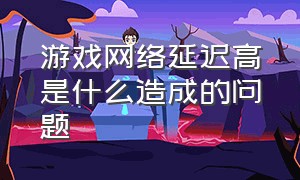 游戏网络延迟高是什么造成的问题