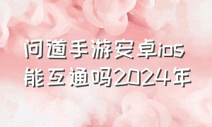 问道手游安卓ios能互通吗2024年