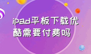 ipad平板下载优酷需要付费吗