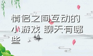 情侣之间互动的小游戏 聊天有哪些