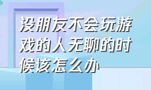 没朋友不会玩游戏的人无聊的时候该怎么办