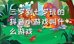 三岁到七岁玩的抖音小游戏叫什么游戏