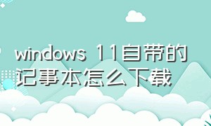 windows 11自带的记事本怎么下载