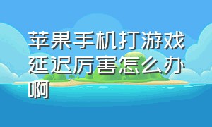 苹果手机打游戏延迟厉害怎么办啊