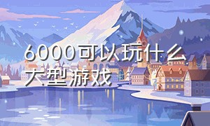 6000可以玩什么大型游戏