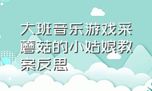 大班音乐游戏采蘑菇的小姑娘教案反思