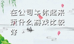 在公司午休起来玩什么游戏比较好