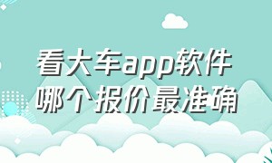 看大车app软件哪个报价最准确