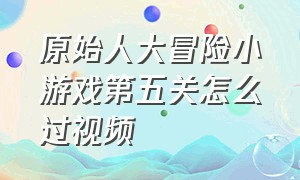 原始人大冒险小游戏第五关怎么过视频