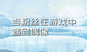 当粉丝在游戏中遇到偶像