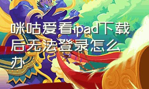 咪咕爱看ipad下载后无法登录怎么办