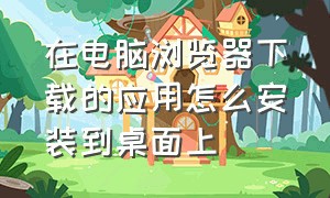 在电脑浏览器下载的应用怎么安装到桌面上