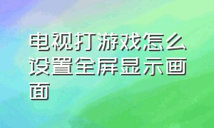 电视打游戏怎么设置全屏显示画面