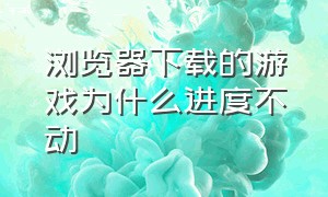 浏览器下载的游戏为什么进度不动