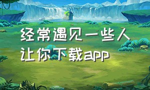 经常遇见一些人让你下载app