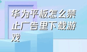 华为平板怎么禁止广告里下载游戏