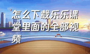 怎么下载乐乐课堂里面的全部视频