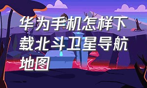 华为手机怎样下载北斗卫星导航地图