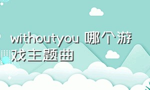 withoutyou 哪个游戏主题曲