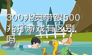 300兆宽带跟500兆打游戏有区别吗