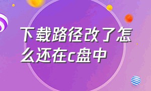 下载路径改了怎么还在c盘中